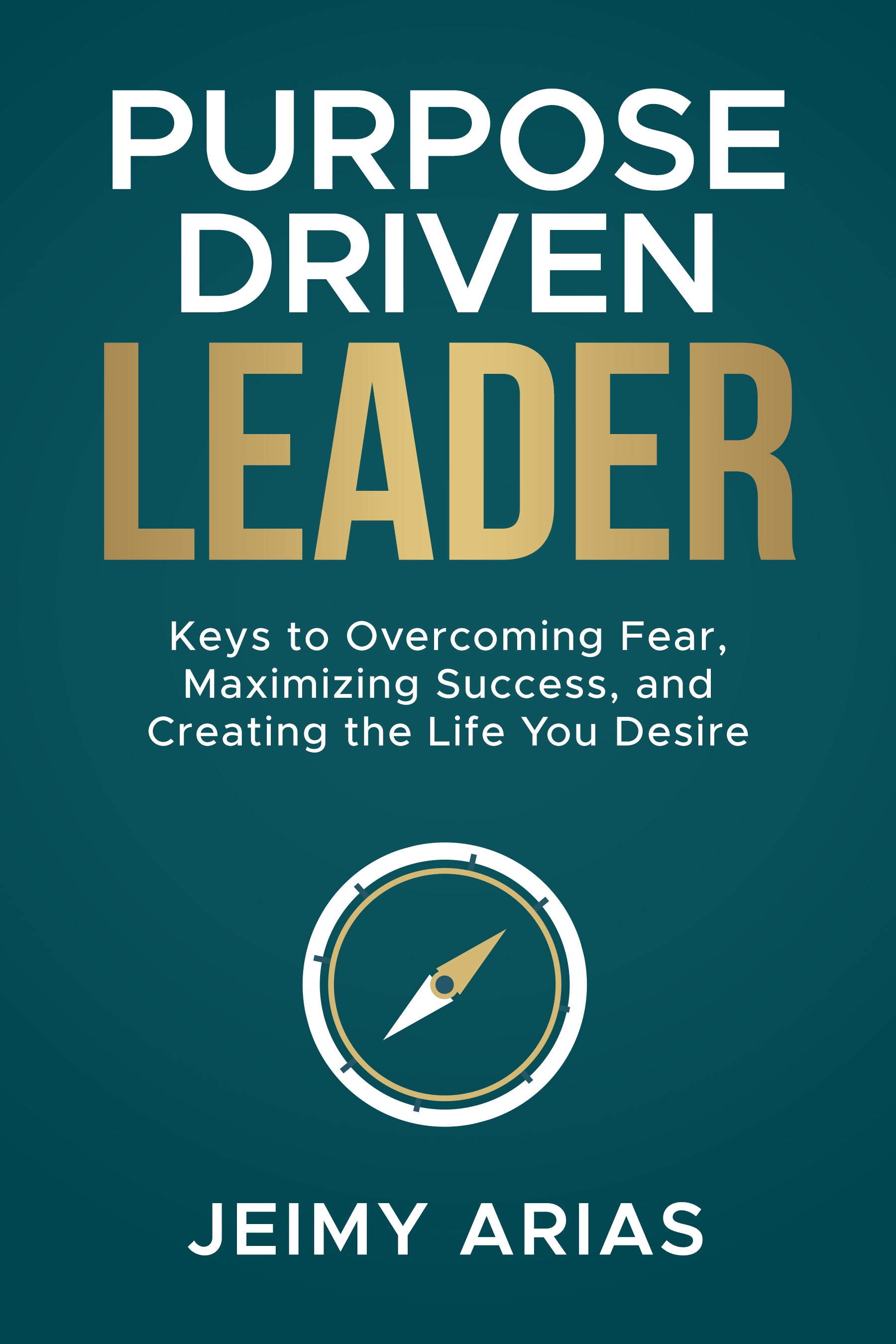 Purpose-Driven Leader: Keys to Overcoming Fear, Maximizing Success, and Creating the Life You Desire